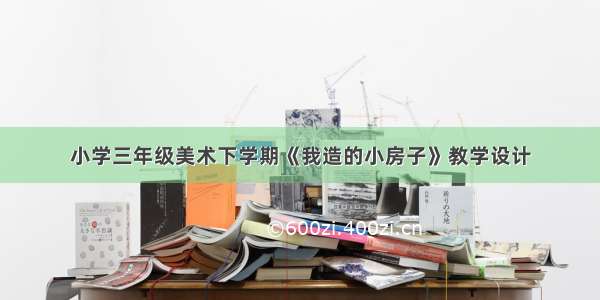 小学三年级美术下学期《我造的小房子》教学设计