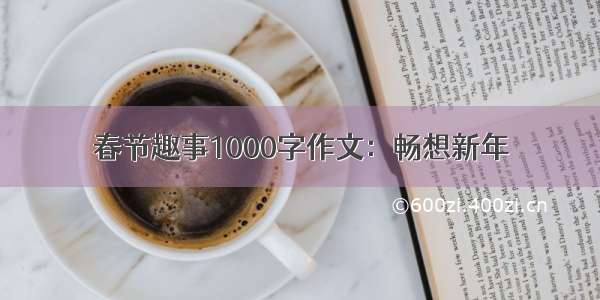 春节趣事1000字作文：畅想新年