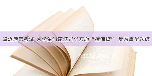 临近期末考试 大学生们在这几个方面“抱佛脚” 复习事半功倍