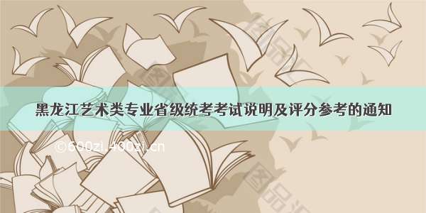 黑龙江艺术类专业省级统考考试说明及评分参考的通知