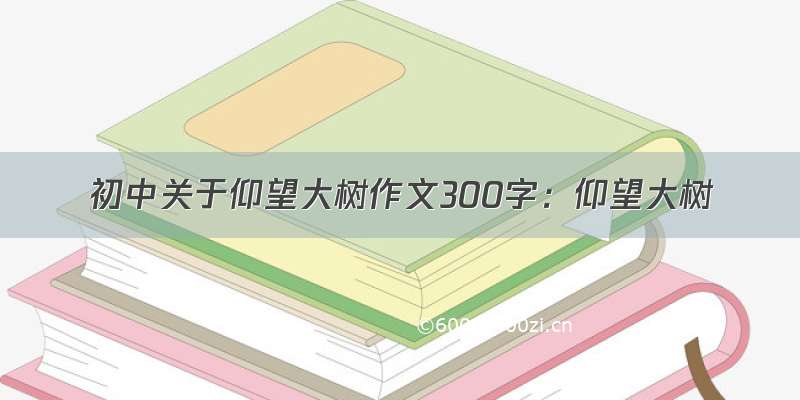 初中关于仰望大树作文300字：仰望大树