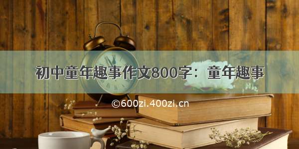 初中童年趣事作文800字：童年趣事