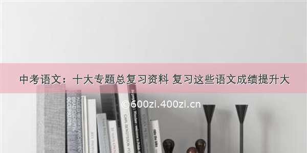 中考语文：十大专题总复习资料 复习这些语文成绩提升大