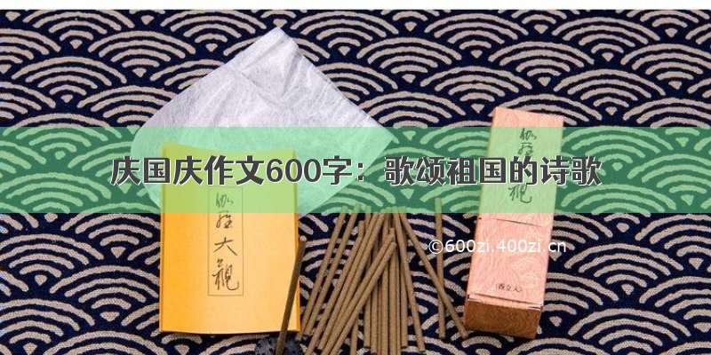 庆国庆作文600字：歌颂祖国的诗歌