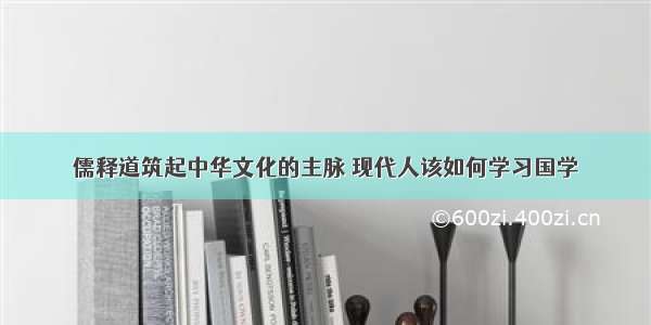 儒释道筑起中华文化的主脉 现代人该如何学习国学