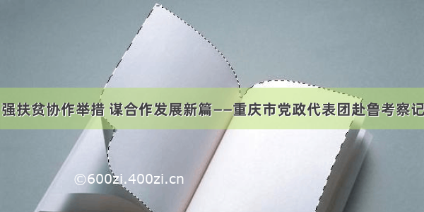强扶贫协作举措 谋合作发展新篇——重庆市党政代表团赴鲁考察记