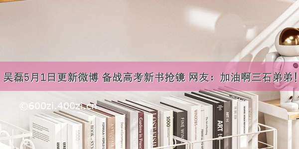 吴磊5月1日更新微博 备战高考新书抢镜 网友：加油啊三石弟弟！