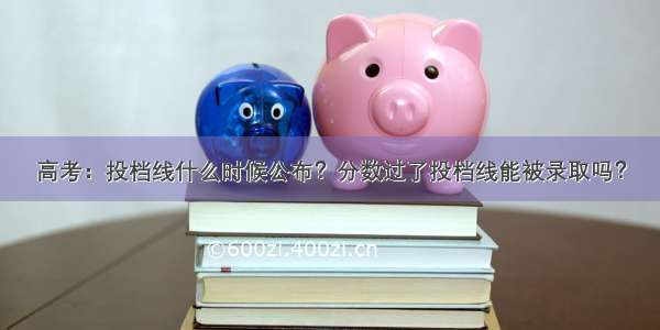 高考：投档线什么时候公布？分数过了投档线能被录取吗？