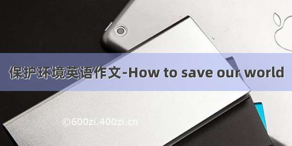 保护环境英语作文-How to save our world