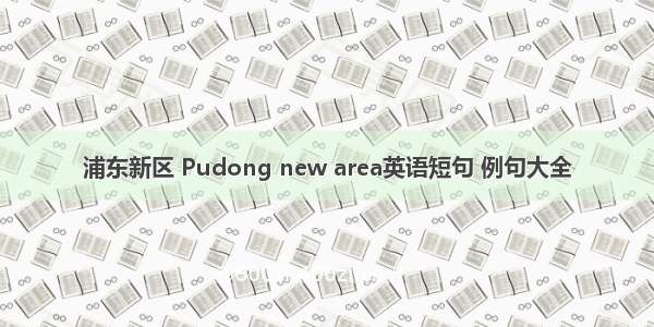 浦东新区 Pudong new area英语短句 例句大全