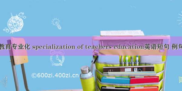 教师教育专业化 specialization of teachers education英语短句 例句大全