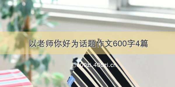 以老师你好为话题作文600字4篇