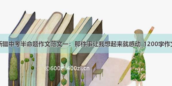 新疆中考半命题作文范文一：那件事让我想起来就感动_1200字作文