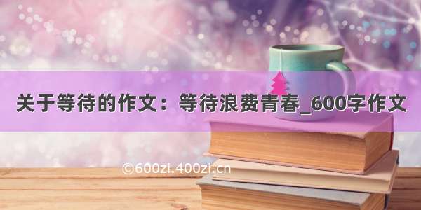 关于等待的作文：等待浪费青春_600字作文