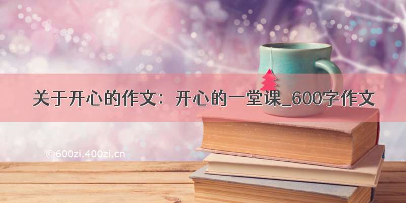 关于开心的作文：开心的一堂课_600字作文