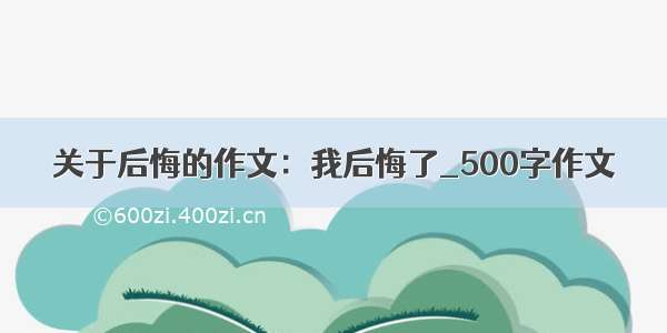 关于后悔的作文：我后悔了_500字作文