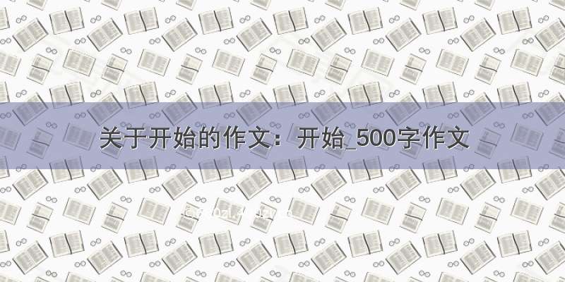 关于开始的作文：开始_500字作文