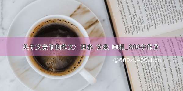 关于父亲节的作文：泪水＝父爱＞回报_800字作文