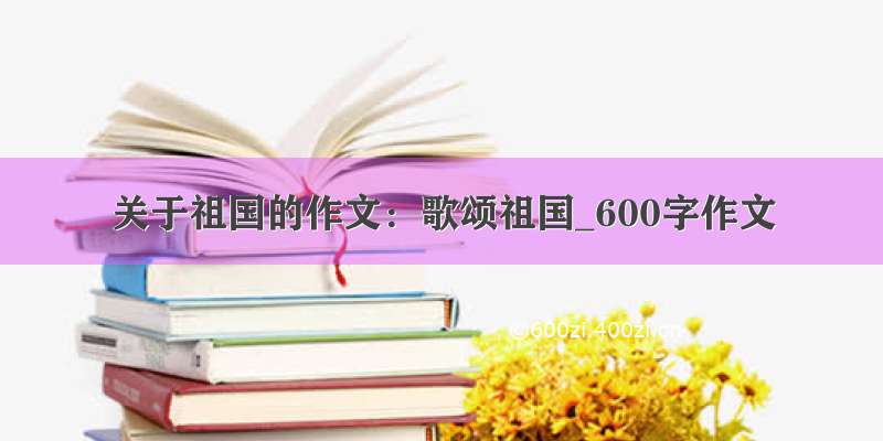 关于祖国的作文：歌颂祖国_600字作文