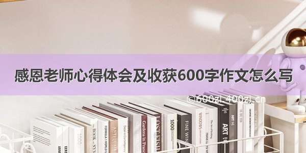 感恩老师心得体会及收获600字作文怎么写