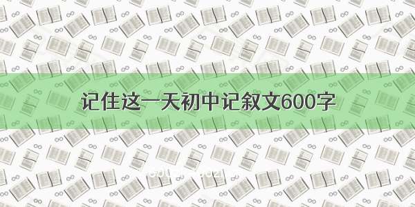 记住这一天初中记叙文600字