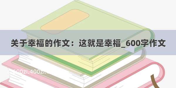 关于幸福的作文：这就是幸福_600字作文