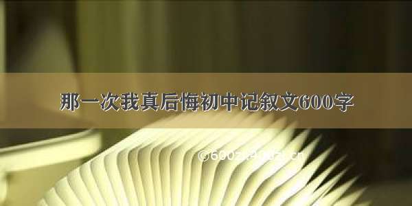 那一次我真后悔初中记叙文600字