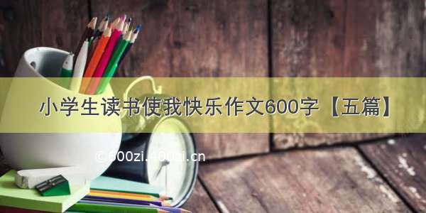 小学生读书使我快乐作文600字【五篇】