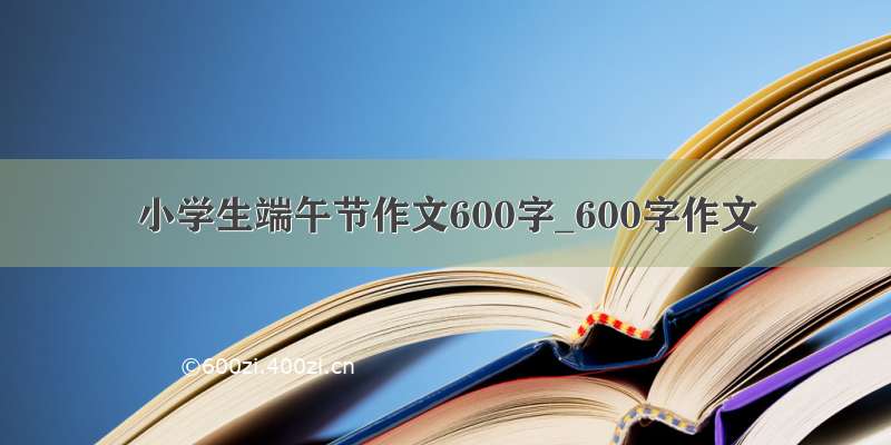 小学生端午节作文600字_600字作文