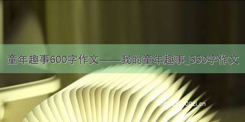 童年趣事600字作文——我的童年趣事_550字作文