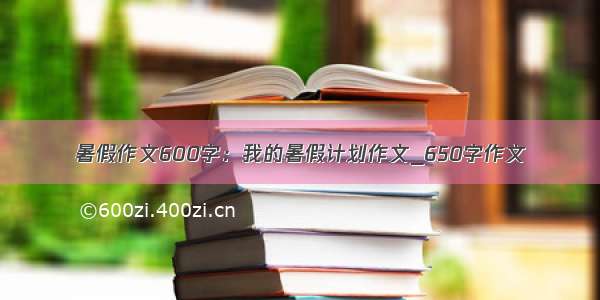 暑假作文600字：我的暑假计划作文_650字作文