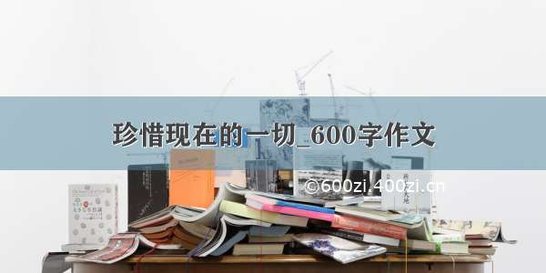 珍惜现在的一切_600字作文