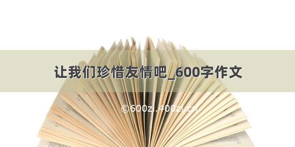 让我们珍惜友情吧_600字作文