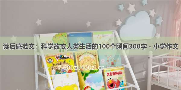 读后感范文：科学改变人类生活的100个瞬间300字 - 小学作文