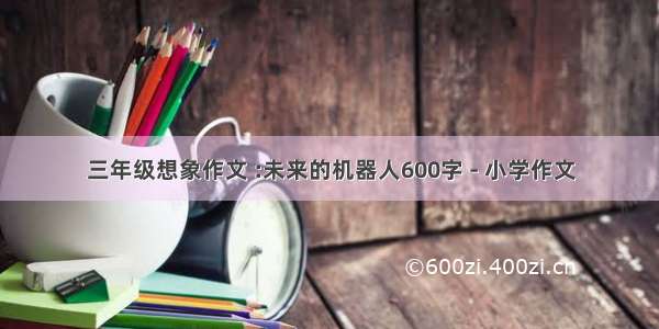 三年级想象作文 :未来的机器人600字 - 小学作文