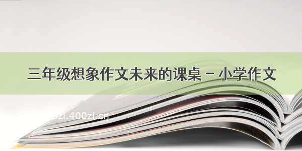 三年级想象作文未来的课桌 - 小学作文