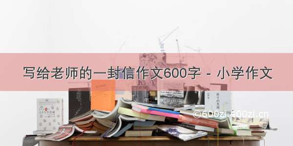 写给老师的一封信作文600字 - 小学作文