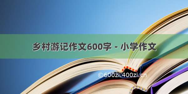 乡村游记作文600字 - 小学作文