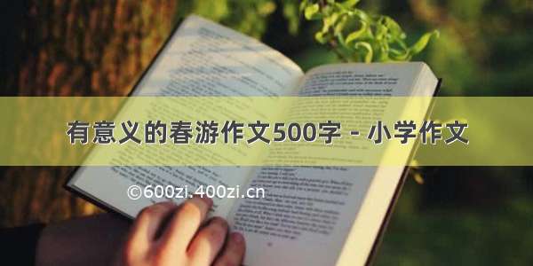 有意义的春游作文500字 - 小学作文