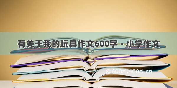 有关于我的玩具作文600字 - 小学作文