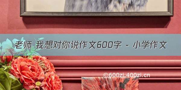 老师 我想对你说作文600字 - 小学作文