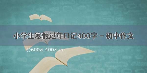 小学生寒假过年日记400字 - 初中作文