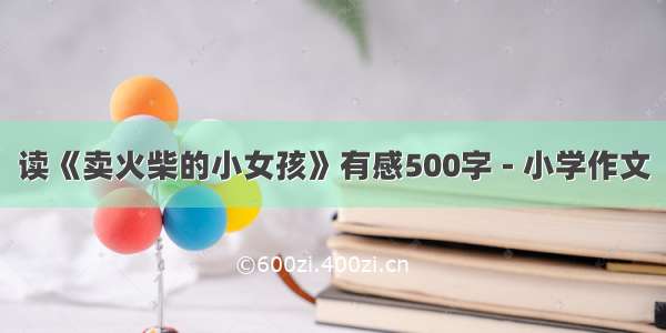 读《卖火柴的小女孩》有感500字 - 小学作文