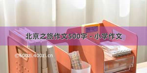 北京之旅作文500字 - 小学作文