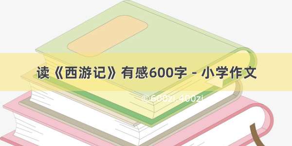 读《西游记》有感600字 - 小学作文