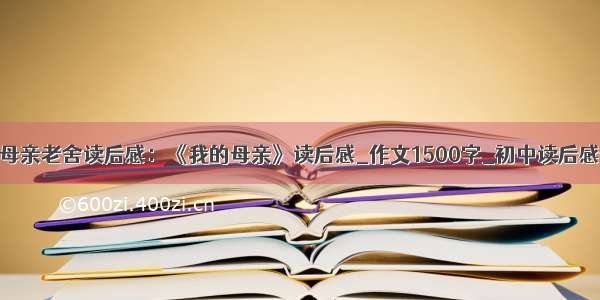 我的母亲老舍读后感：《我的母亲》读后感_作文1500字_初中读后感作文