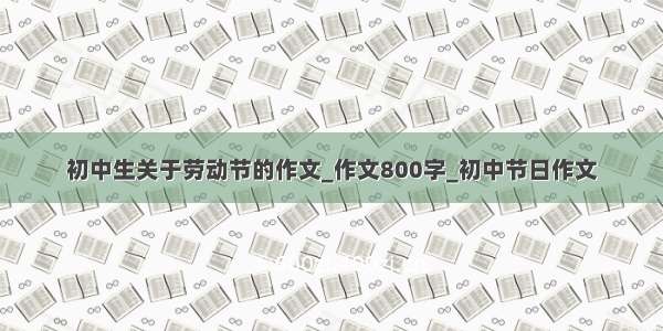 初中生关于劳动节的作文_作文800字_初中节日作文