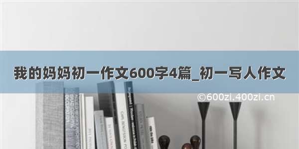 我的妈妈初一作文600字4篇_初一写人作文