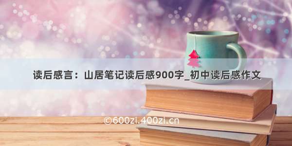 读后感言：山居笔记读后感900字_初中读后感作文