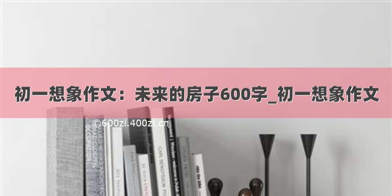 初一想象作文：未来的房子600字_初一想象作文